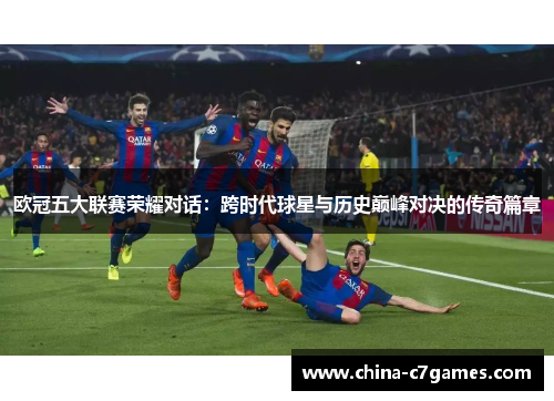 欧冠五大联赛荣耀对话：跨时代球星与历史巅峰对决的传奇篇章