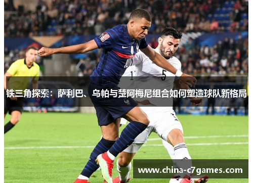 铁三角探索：萨利巴、乌帕与楚阿梅尼组合如何塑造球队新格局