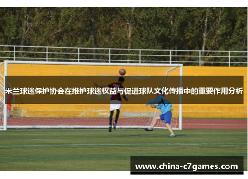 米兰球迷保护协会在维护球迷权益与促进球队文化传播中的重要作用分析