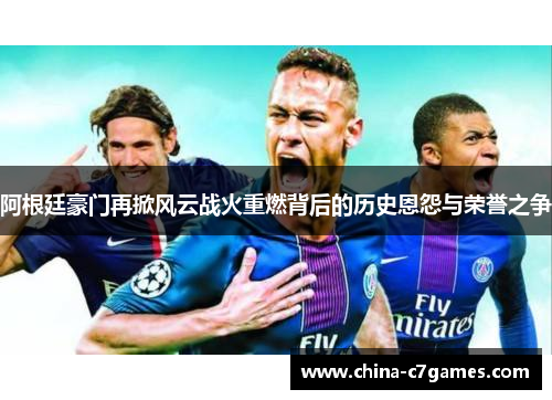 阿根廷豪门再掀风云战火重燃背后的历史恩怨与荣誉之争