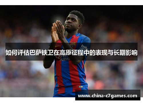 如何评估巴萨铁卫在高原征程中的表现与长期影响 如何评估巴萨铁卫在高原征程中的表现与长期影响