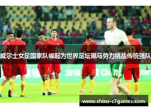 威尔士女足国家队崛起为世界足坛黑马势力挑战传统强队